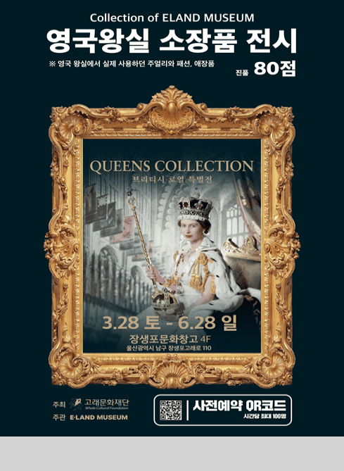 Collection of ELAND MUSEUM
영국왕실 소장품 전시
영국 왕실에서 실제 사용하던 주얼리와 패션, 애장품 진품 80점

QUEENS COLLECTION
브리티시 로열 특별전

3.28.토 - 6.28.일
장생포문화창고 4F
울산광역시 남구 장생포고래로 110

주최 고래문화재단 Whale Cultural Foundation
주관 ELAND MUSEUM
사전예약 QR코드
시간당 최대 100명

