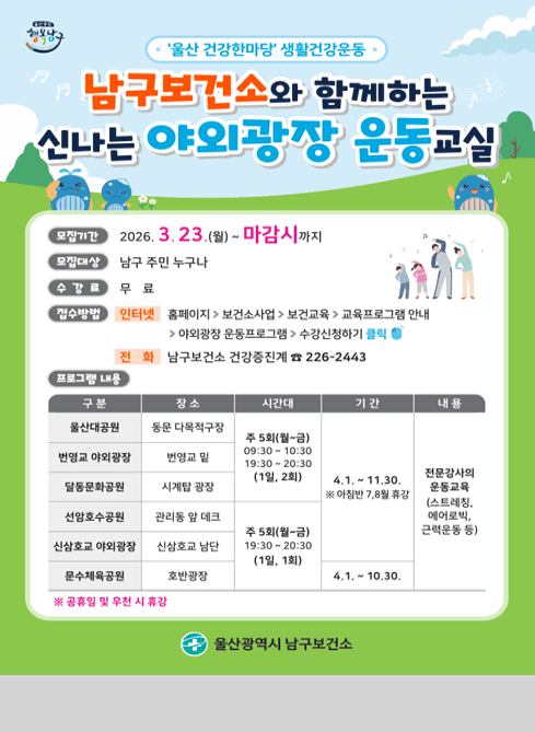 울산 건강한마당 생활건강운동
남구보건소와 함께하는 신나는 야외광장 운동교실
모집 안내
모집기간: 2026. 3. 23.(월) ~ 마감 시까지
모집대상: 남구 주민 누구나
수강료: 무료
접수방법:
인터넷 → 홈페이지 → 보건소사업 → 보건교육 → 교육프로그램 안내 →
야외광장 운동프로그램 → 수강신청하기 클릭
전화문의: 남구보건소 건강증진계 ☎ 226-2443
프로그램 내용
구분	장소	시간대	기간	내용
울산대공원	동문 다목적구장	주 5회(월~금)
09:30 ~ 10:30
19:30 ~ 20:30 (1일 2회)	4.1. ~ 11.30.
※ 아침반 7,8월 휴강	전문강사의 운동교육 (스트레칭, 에어로빅, 근력운동 등)
번영교 야외광장	번영교 밑	동일	동일	동일
달동문화공원	시계탑 광장	동일	동일	동일
선암호수공원	관리동 앞 데크	동일	동일	동일
신삼호교 야외광장	신삼호교 남단	주 5회(월~금)
19:30 ~ 20:30 (1일 1회)	동일	동일
문수체육공원	호반광장	동일	4.1. ~ 10.30.	동일

※ 공휴일 및 우천 시 휴강

울산광역시 남구보건소
