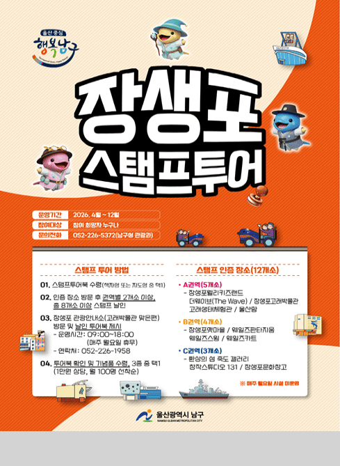 울산 중심 행복남구

장생포 스탬프투어

운영기간
2026. 4월 ~ 12월

참여대상
참여 희망자 누구나

문의전화
052-226-5372 (남구청 관광과)

스탬프 투어 방법

01. 스탬프투어북 수령 (책자형 또는 지도형 중 택1)

02. 인증 장소 방문 후 권역별 2개소 이상,
총 8개소 이상 스탬프 날인

03. 장생포 관광안내소(고래박물관 맞은편)
방문 및 날인 투어북 제시

운영시간: 09:00~18:00 (매주 월요일 휴무)
연락처: 052-226-1958

04. 투어북 확인 및 기념품 수령 (3종 중 택1)
(1만원 상당, 월 100명 선착순)

스탬프 인증 장소 (12개소)
● A권역 (5개소)
장생포웰리키즈랜드
더웨이브(The Wave)
장생포고래박물관
고래생태체험관
울산함
● B권역 (4개소)
장생포옛마을
웨일즈판타지움
웨일즈스윙
웨일즈카트
● C권역 (3개소)
환상의 섬 죽도 갤러리
창작스튜디오 131
장생포문화창고

※ 매주 월요일 시설 미운영

울산광역시 남구
NAMGU ULSAN METROPOLITAN CITY