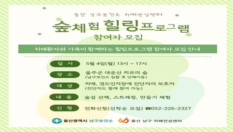 울산 남구보건소 치매안심센터

숲체험 힐링프로그램

참여자 모집

치매환자와 가족이 함께하는
힐링프로그램 참여자 모집 안내

일 시
5월 4일(월) 13시 ~ 17시

장 소
울주군 대운산 치유의 숲
(남구보건소 집합 후 단체이동)

대 상
치매, 경도인지장애 진단자의 보호자

내 용
숲길 산책, 스트레칭, 만들기 체험

신 청
전화신청(선착순 모집) ☎ 052-226-2327

울산광역시 남구보건소
울산 남구 치매안심센터