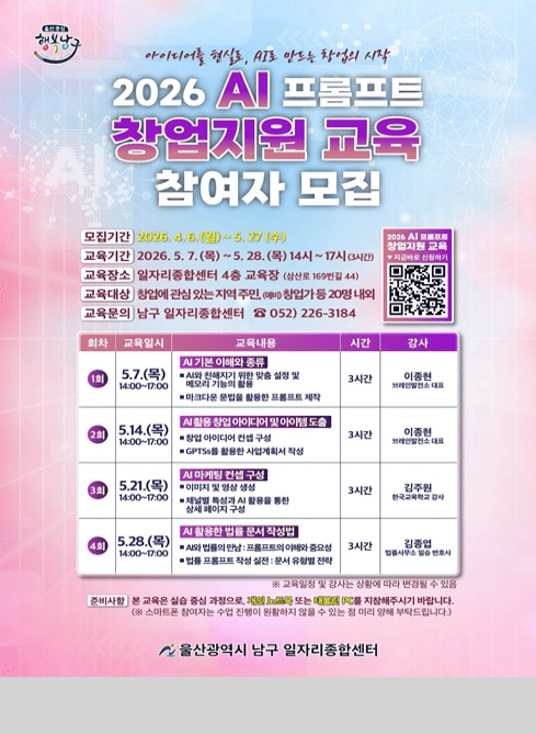 울산중심 행복남구

아이디어를 현실로, AI로 만드는 창업의 시작
2026 AI 프롬프트 창업지원 교육 참여자 모집

○ 모집기간: 2026. 4. 6.(월) ~ 5. 27.(수) 
○ 교육기간: 2026. 5. 7.(목) ~ 5. 28.(목) 매주 목요일 14:00-17:00 (3시간)
○ 교육장소: 남구 일자리종합센터 4층 교육장 
○ 교육대상: 창업에 관심있는 지역 주민, (예비)창업가 등 20명 내외 
○ 교육문의 : 남구 일자리종합센터 ☎052)226-3184
○ 교육내용
     - 1회차/5.7.(목) 14:00~17:00/AI기본 이해와 종류(AI와 친해지기 위한 맞춤 설정 및 메모리 기능의 활용, 마크다운 문법을 활용한 프롬프트 제작)/3시간/이종현 강사(브레인발전소 대표)
     - 2회차/5.14.(목) 14:00~17:00/AI활용 창업 아이디어 및 아이템 도출(창업 아이디어 컨셉 구성, GPTSs를 활용한 사업계획서 작성)/3시간/이종현 강사(브레인발전소 대표)
     - 3회차/5.21.(목) 14:00~17:00/AI마케팅 컨셉 구성(이미지 및 영상 생성, 채널별 특성과 AI활용을 통한 상세 페이지 구성)/3시간/김주원 강사(한국교육학교 강사)
      - 4회차/5.28.(목) 14:00~17:00/AI활용한 법률 문서 작성법(AI와 법률의 만남:프롬프트의 이해와 중요성/법률 프롬프트 작성 실전:문서유형별전략)/3시간/김종엽 강사(법률사무소 일승 변호사)
※ 교육일정 및 강사는 상황에 따라 변경될 수 있음
○ 준비사항 : 본 교육은 실습 중심 과정으로, 개인 노트북 또는 태블릿 PC를 지참해주시기 바랍니다.
(스마트폰 참여자는 수업 진행이 원활하지 않을 수 있는 점 미리 양해 부탁드립니다.)
울산광역시 남구 일자리종합센터
   
○ 신청방법: 방문, 전화, OR코드 사전 신청 및 접수 (20명 내외) 
