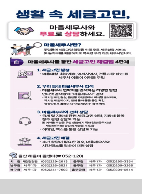 생활 속 세금고민,
마을세무사와 무료로 상담하세요.

마을세무사란?
주민들의 세금고민 해결을 위해 무료 세무상담 서비스
(재능기부)를 제공하기로 약속한 우리 이웃 세무사입니다.

마을세무사를 통한 세금고민 해결법 4단계

1. 세금고민 발생
· 이용대상: 취약계층, 영세사업자, 전통시장 상인 등 세무사 이용이 어려운 주민

2. 우리 동네 마을세무사 검색
· 마을세무사 연락처를 검색하는 다양한 방법

인터넷 검색창에 “마을세무사” 검색
자치단체 관련, 홈페이지에서 마을세무사 찾기
자치단체 홈페이지, 전화 문의 등을 통한 확인
행정안전부 홈페이지 “마을세무사” 검색 확인

3. 마을세무사와 전화 상담
· 국세 및 지방세 관련 세금 고민 상담, 지방세 불복 청구 관련 상담도 가능
※ 어려운 주민은 우선 상담하기 위해 일정 금액 이상 재산보유자는 상담이 제한될 수 있음
· 이메일, 팩스를 통한 상담도 가능

4. 세금고민 해결
· 추가 상담이 필요한 경우, 마을세무사와 시간·장소를 정하여 대면 상담

울산 해울이 콜센터 (☎052-120)

시청 세정담당 (052)229-2613
중구청 세무1과 (052)290-3354
남구청 세무1과 (052)226-3521
동구청 세무1과 (052)209-3265
북구청 세무1과 (052)241-7502
울주군청 세무1과 (052)204-0514