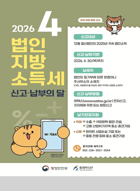 2026 4
법인 지방소득세
신고·납부의 달

(전자·우편·방문 신고)

신고대상
12월 결산법인의 2025년 귀속 법인소득

신고·납부기한
2026. 4. 30.(목)까지

납세지
법인의 등기부에 따른 본점이나 주사무소의 소재지
(다만, 사업장이 둘 이상인 경우 각각의 사업장 소재지)

신고·납부방법
위택스(www.wetax.go.kr
) 전자신고,
지자체에 우편 또는 방문신고

납기연장지원

● 직권:
① 수출
② 석유화학·철강·건설
③ 고용·산업위기지역 중소·중견기업

● 신청:
① 현저한 사업손실 기업 또는
② 중동 전쟁 피해 중소·중견기업

문의전화 세무2과
052-226-3551~3554

행정안전부
울산광역시 남구 (Namgu Ulsan Metropolitan City)