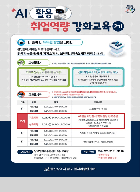 AI 활용 취업역량 강화교육 2기

내 일에 더 똑똑한 방법을 더하다

취업준비, 이제는 다르게 준비하세요.
인공지능을 활용해 자기소개서, 브랜딩, 콘텐츠 제작까지 한 번에!

과정안내
※ 개인 학습 수준에 따라 기초 또는 심화 과정 중 하나를 선택하여 신청해주세요.

[기초과정 (천천히, 쉽게 배우는 과정)]
디지털 활용이 익숙하지 않거나,
처음부터 차근차근 배우고 싶은 구직자를 위한 과정

[심화과정 (빠르고 깊이 있게 배우는 과정)]
디지털 활용이 가능하거나,
보다 전문적이고 실전 중심의 내용을 배우고 싶은 구직자를 위한 과정

교육내용
※ 본 교육은 실습 중심 과정으로 개인 노트북 또는 태블릿을 지참해 주시기 바랍니다.
(스마트폰 참여자는 제한될 수 있습니다.)
※ 해당자에 한하여, 구직의 활동 실업 인증 1회 가능합니다.

[1기]

기초과정: 3. 25.(수) 14:00~17:00 (3h)
심화과정: 3. 27.(금) 14:00~17:00 (3h)
→ AI 활용 취업 가이드

[2기]

기초과정: 4. 23.(목) 14:00~17:00 (3h)
심화과정: 4. 29.(수) 14:00~17:00 (3h)

→ AI 활용 개인 분석 및 브랜딩 전략 수립
· 생성형 AI 활용한 세부 직무분석 및 기업 분석
· 포트폴리오 스토리라인 기획
· 포트폴리오 작성 실습

[3기]

기초과정: 5. 11.(월) 14:00~17:00 (3h)
심화과정: 5. 19.(화) 14:00~17:00 (3h)
→ AI 활용 콘텐츠 제작 및 포트폴리오 만들기

[4기]

기초과정: 6. 23.(화) 14:00~17:00 (3h)
심화과정: 6. 25.(목) 14:00~17:00 (3h)
→ AI로 N잡러 되어보기(블로그/쇼핑)

교육장소
남구일자리종합센터 4층 교육장
(울산 남구 삼산로169번길 44, 4층 / 예술회관 사거리 한국전력공사 정문 맞은편 건물)

신청문의
052-226-3181, 3190
*선착순 접수
*사전 전화 신청 필수

울산광역시 남구 일자리종합센터