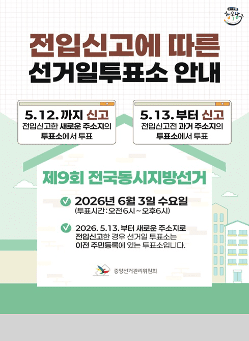 전입신고에 따른 선거일투표소 안내
▶ 5.12.까지 신고

전입신고한 새로운 주소지의 투표소에서 투표

▶ 5.13.부터 신고

전입신고 전 과거 주소지의 투표소에서 투표

제9회 전국동시지방선거

？ 2026년 6월 3일 수요일
(투표시간: 오전 6시 ~ 오후 6시)

？ 2026. 5.13.부터 새로운 주소지로 전입신고한 경우
선거일 투표소는 이전 주민등록에 있는 투표소입니다.

중앙선거관리위원회