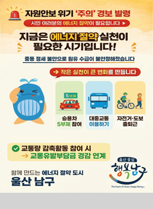 ？？ 자원안보 위기 ‘주의’ 경보 발령
시민 여러분의 에너지 절약이 필요합니다 ▶

지금은 에너지 절약 실천이 필요한 시기입니다!

중동 정세 불안으로 원유 수급이 불안정해졌습니다

→ 작은 실천이 큰 변화를 만듭니다

승용차 5부제 참여
대중교통 이용하기
자전거·도보 출퇴근

？ 교통량 감축활동 참여 시
→ 교통유발부담금 경감 연계

함께 만드는 에너지 절약 도시
울산 남구

울산 중심 행복남구
The heart of Ulsan, Happy Namgu