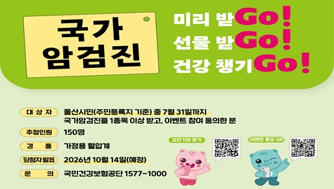 국가암검진 미리받Go!
선물 받Go!
건강 챙기Go!

대상자 : 울산시민(주민등록지 기준) 중 7월 31일까지 국가암검진을 1종목 이상 받고, 이벤트 참여 동의한 분
추첨인원 : 150명
경품 : 가정용 혈압계
당첨자발표 : 2026년 10월 14일(예정)
문의 : 국민건강보험공단 1577-1000
검진기관 찾기 QR코드
이벤트 응모 QR