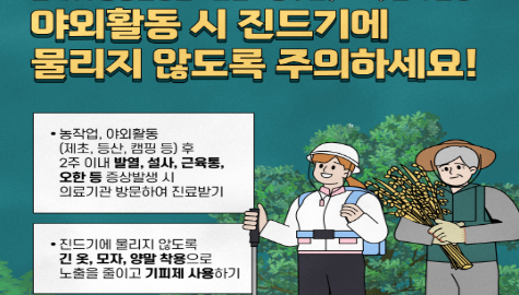 야외활동 시 진드기에 물리지 않도록 주의하세요!

-농작업, 야외활동(제초, 등산, 캠핑 등)후 2주 이내 발열, 설사, 근육통, 오한 등 증상발생 시 의료기관 방문하여 진료받기

-진드기에 물리지 않도록 긴 옷, 모자, 양말 착용으로 노출을 줄이고 기피제 사용하기