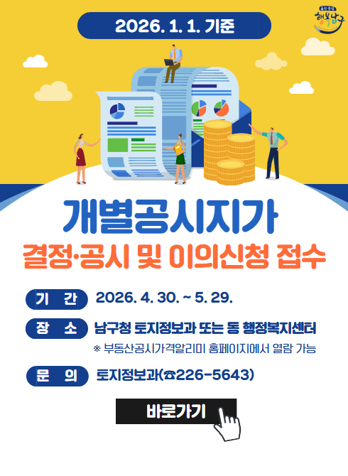 2026. 1. 1. 기준 개별공시지가 열람 및 의견제출 접수

○ 기 간 : 2026. 4. 30. ~ 5. 29.

○ 열람방법 : 남구청 홈페이지 및 부동산공시가격 알리미

○ 의견제출 : 남구청 토지정보과 및 해당 동 행정복지센터