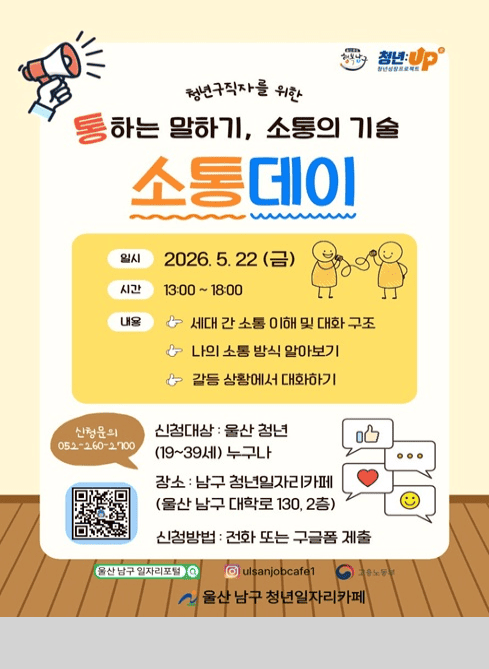 청년구직자를 위한
통하는 말하기, 소통의 기술
소통데이

일시 : 2026. 5. 22 (금)
시간 : 13:00 ~ 18:00

내용
？？ 세대 간 소통 이해 및 대화 구조
？？ 나의 소통 방식 알아보기
？？ 갈등 상황에서 대화하기

신청문의 : 052-260-2700

신청대상 : 울산 청년 (19~39세) 누구나

장소 : 남구 청년일자리카페
(울산 남구 대학로 130, 2층)

신청방법 : 전화 또는 구글폼 제출

울산 남구 일자리포털
인스타그램 @ulsanjobcafe1

울산 남구 청년일자리카페