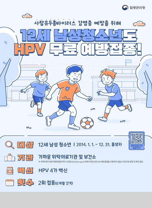 질병관리청

사람유두종바이러스 감염증 예방을 위해
12세 남성청소년도 HPV 무료 예방접종!

대상 : 12세 남성 청소년 2014.1.1.~12.31.출생자
기관 : 가까운 위탁의료기관 및 보건소
※ 위탁의료기관은 예방접종도우미 누리집(nip.kdca.go.kr)에서 확인,
  보건소는 예방접종을 시행하지 않을 수 있으므로 방문 전 확인
백신 : HPV 4가 백신
횟수 : 2회 접종(6개월 간격)
예방접종 도우미 바로가기 QR코드

문의 : 남구보건소 예방접종실 052-226-2434