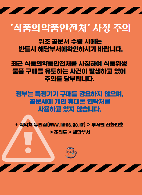 식품의약품안전처 사칭 주의

위조 공문서 수령 시에는 반드시 해당부서에 확인하시기 바랍니다.

최근 식품의약품안전처를 사칭하여 식품위생 물품 구매를 유도하는 사건이 발생하고 있어 주의를 당부합니다.

정부는 특정기기 구매를 강요하지 않으며,
공문서에 개인 휴대폰 연락처를 사용하고 있지 않습니다.

식약처 누리집 www.mfds.go.kr > 부서별 전화번호 > 조직도 > 해당부서

울산중심 행복남구