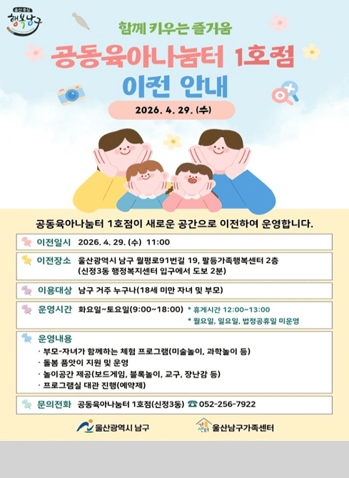 이용대상
남구 거주 누구나(18세 미만 자녀 및 부모)

운영시간
화요일~토요일(9:00~18:00)

휴게시간 12:00~13:00
월요일, 일요일, 법정공휴일 미운영

운영내용

부모-자녀가 함께하는 체험 프로그램(미술놀이, 과학놀이 등)
돌봄 품앗이 지원 및 운영
놀이공간 제공(보드게임, 블록놀이, 교구, 장난감 등)
프로그램실 대관 진행(예약제)

문의전화
공동육아나눔터 1호점(신정3동) ☎ 052-256-7922

울산광역시 남구
울산남구가족센터