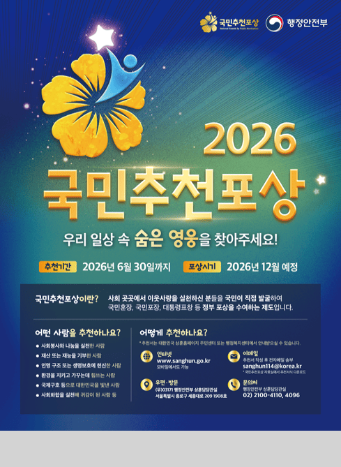 국민추천포상
행정안전부

2026 국민추천포상 우리 일상 속 숨은 영웅을 찾아주세요!

추천기간 2026년 6월 30일까지
포상시기 2026년 12월 예정

어떤 사람을 추천하나요?
-사회봉사와 나눔을 실천한 사람
-재산 또는 재능을 기부한 사람
-인명 구조 또는 생명보호에 헌신한 사람
-환경을 지키고 가꾸는 데 힘쓰는 사람
-국제구호 등으로 대한민국을 빛낸 사람
-사회화합을 실천해 귀감이 된 사람 등

어떻게 추천하나요?
추천서는 대한민국 상훈홈페이지 주민센터 또는 행정복지센터에서 안내받으실 수 있습니다

인터넷 www.sanghun.go.kr
모바일에서도 가능

이메일 추천서 작성 후 전자메일 송부
sanghun114@korea.kr
국민추천포상 자료실에서 추천서식 다운로드

우편방문
(우)03171 행정안전부 상훈담당관실
서울특별시 종로구 세종대로 209 1908호

문의처
행정안전부 상훈담당관실
02)2100-4110, 4096