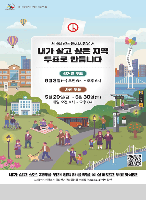 울산광역시선거관리위원회

제9회 전국동시지방선거
내가 살고 싶은 지역 투표로 만듭니다

선거일 투표 : 6월 3일(수) 오전6시~오후6시

사전투표 : 5월29일(금) ~ 5월30일(토) 매일 오전 6시~오후6시

내가 살고 싶은 지역을 위해 정책과 공약을 꼭 살펴보고 투표하세요
qr코드
자세한 선거정보는 중앙선거관리위원회 누리집(nec.go.kr)에서 확인
