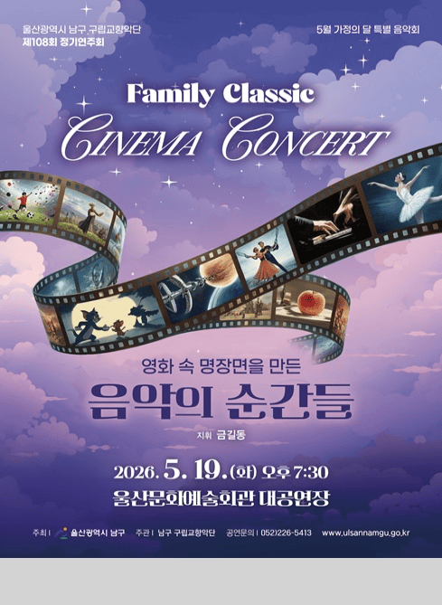울산광역시 남구 구립교향악단 제108회 정기연주회
5월 가정의 달 특별 음악회

Family Classic CINEMA CONCERT

영화 속 명장면을 만든 음악의 순간들
지휘 금길동

2026. 5. 19.(화) 오후 7:30
울산문화예술회관 대공연장

주최 : 울산광역시 남구
주관 : 남구 구립교향악단
공연문의 : 052-226-5413
www.ulsannamgu.go.kr