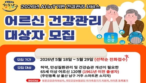 울산중심 행복남구
2026년 AI-IoT 기반 건강관리 서비스

어르신 건강관리 대상자 모집

모집기간 : 2026년 5월 18일~5월 29일(선착순 전화접수)

모집대상 : 허약, 만성질환관리 및 건강습관 개선이 필요한 65세 이상 어르신 120명(1961년 이전 출생자)
                    (주민등록 상 울산 남구 거주 스마트폰 소지자)
                   제외대상 : 방문건강관리대상자, 국민건강보험공단 자가측정기기 지원자, 아이폰 등록불가
