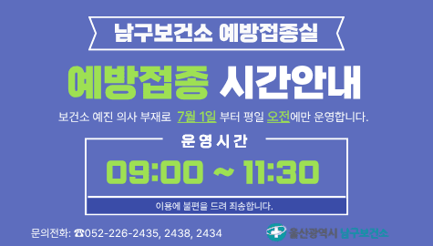 남구보건소 예방접종실
예방접종 시간안내

보건소 예진 의사 부재로 7월 1일부터 평일 오전에만 운영합니다.

운영시간 09:00~11:30

이용에 불편을 드려 죄송합니다.

문의전화 ☎052-226-2435, 2438, 2434

울산광역시 남구보건소