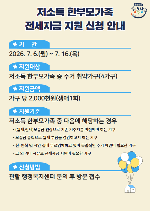 저소득 한부모가족 전세자금 지원 신청 안내

○ 기간: 2026. 7. 6.(월) ~ 7. 16.(목)

○ 지원대상: 저소득 한부모가족 중 주거 취약가구(4가구)

○ 지원금액: 가구 당 2,000천원(생애1회)

○ 지원기준: 저소득 한부모가족 중 다음에 해당하는 경우
  - (월세, 전세) 보증금 인상으로 기존 거주지를 이전해야 하는 가구
  - 보증금 증액으로 월세 부담을 경감하고자 하는 가구
  - 친·인척 및 지인 집에 무료임차하고 있어 독립적인 주거 마련이 필요한 가구
  - 그 외 기타 사유로 전세자금 지원이 필요한 가구

○ 신청방법: 관할 행정복지센터 문의 후 방문 접수