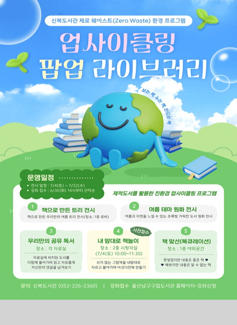 신복도서관 제로 웨이스트(Zero Waste) 환경 프로그램

업사이클링 팝업 라이브러리

보는 책, 노는 책, 만드는 책

운영일정
전시 일정: 7/4(금) ~ 7/22(화)
강좌 접수: 6/30(월) 14시부터 선착순

제적도서를 활용한 친환경 업사이클링 프로그램

1. 책으로 만든 트리 전시
책으로 만든 우리만의 여름 트리 전시
(장소: 1층 로비)

2. 여름 테마 원화 전시
여름과 자연을 느낄 수 있는 초록빛 가득한 도서 원화 전시

3. 우리만의 공유 독서
장소: 각 자료실
자율 참여 비치된 도서를 다함께 읽기에 담고 자유롭게 자신만의 댓글을 남겨보기

4. 내 맘대로 책놀이(사전접수)
장소: 2층 시청각실
7/4(토) 10:00~11:30
쓰지않는 그림책을 내맘대로 자르고 붙여가며 아코디언북 만들기

5. 책 맞선(북큐레이션)
장소: 1층 아외공간
못생겼지만 내용은 좋은 책 ♥
♥예쁘지만 내용은 알 수 없는 책

문의

신복도서관 (052-226-2360)

강좌접수

울산남구구립도서관 홈페이지 → 강좌신청