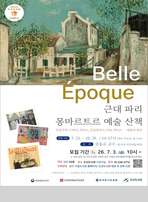2026 도산도서관 지혜학교

Belle Epoque 근대 파리 몽마르트르 예술 산책

인상주의, 드뷔시, 피카소, 모딜리아니, 샤갈, 마티스 ... 예술의 혁신

운영 기간: 7. 23. ~ 10. 29., 14~17시(매주 목요일, 총 13주)

강의: 김동규 교수(울산대 인문예술대학)

모집기간: 26. 7. 3. (금) 10시~

세부일정 등 기타 자세한 사항은 남구 구립도서관 홈페이지를 참고하세요.

대상: 성인 25명
장소: 도산도서관 시청각실
문의: ☎226-5712
신청방법: 남구 구립도서관 홈페이지, 도산도서관 방문 및 전화 신청

지혜학교란? 인문학을 통해 지혜를 탐구하고, 삶에 대한 통찰을 확장하는 프로그램

문화체육관광부 한국문화예술교육진흥원 한국도서관협회 도산도서관