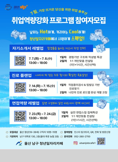 7월, 가장 뜨거운 당신을 위한 취업 솔루션
취업역량강화 프로그램 참여자 모집

날씨는 Hot하게, 커리어는 Cool하게!!
청년일자리카페에서 시원하게 스펙업!

자기소개서 레벨업

합격률을 높이는 자소서 작성 전략!

일정

7.7.(화) ~ 7.8.(수)
13:00 ~ 18:00

프로그램

1일차 : 경험기반 구조화 작성법 특강
2일차 : 1:1 개인맞춤 컨설팅
(1인 1시간, 시간선택)
진로 플랜업

나에게 딱 맞는 직무 찾기와 확실한 목표설정!

일정

7.14.(화) ~ 7.15.(수)
13:00 ~ 18:00

프로그램

1일차 : 직업흥미검사 & 팀빌딩 기반 진로찾기
2일차 : 나만의 진로 로드맵 완성 개별 코칭
면접역량 레벨업

답변 구성부터 실전 태도까지 완벽 마스터!

일정

7.23.(목) ~ 7.24.(금)
13:00 ~ 18:00

프로그램

1일차 : 실전 면접스킬 집체특강
2일차 : 1:1 개인맞춤 컨설팅
(1인 1시간, 시간선택)
모집대상
울산 청년(19~39세) 구직자 10명~15명
참여방법
인스타 링크트리, QR, 전화 및 방문신청
기관위치
남구 대공원로 130, 2층(문수평생학습관 2층)
문의전화
052-260-2700

울산 남구 청년일자리카페

인스타그램
@ulsanjobcafe1