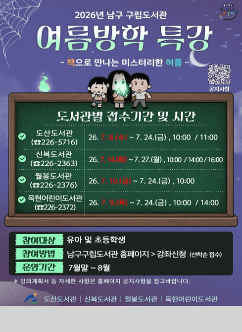 울산중심 행복남구

2026년 남구 구립도서관 여름방학 특강
-책으로 만나는 미스터리한 여름-

도서관별 접수기간 및 시간

○ 도산도서관(☎226-5716) 26.7.8.(수) ~ 7.24.(금), 10:00 / 11:00
○ 신복도서관(☎226-2363) 26.7.14.(화) ~ 7.27.(월), 10:00 / 14:00 / 16:00
○ 월봉도서관(☎226-2376) 26.7.10.(금) ~ 7.24.(금), 10:00
○ 옥현도서관(☎226-2372) 26.7.9.(목) ~ 7.24.(금), 10:00 / 14:00

참여대상: 유아 및 초등학생
참여방법: 남구구립도서관 홈페이지 > 강좌신청(선착순 접수)
운영기간: 7월말 ~ 8월
*강의계획서 등 자세한 사항은 홈페이지 공지사항을 참고바랍니다.

도산도서관 신복도서관 월봉도서관 옥현어린이도서관