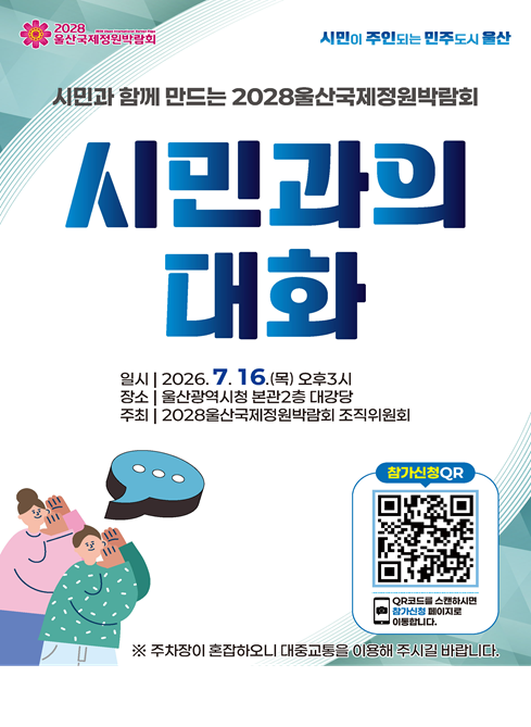 2028울산국제정원박람회조직위원회에서는 시민과 함께 박람회의 비전과 추진방향을 공유하고, 박람회에 대한 시민의 다양한 의견을 듣고자 '시민과의 대화'를 개최합니다. 많은 관심과 참여 부탁드립니다.

1. 개최일시 : '26. 7. 16.(목) 15:00
2. 개최장소 : 울산광역시청 본관2층 대강당
3. 참 석 자 : 500여명(시장님, 시민, 시민단체, 전문가 등)
4. 주요내용 : 박람회 추진계획 보고, 시민과의 대화 등
5. 참여방법 : QR코드 스캔 후 네이버 참가신청
6. 링크주소 : https://naver.me/GfrVTTmh