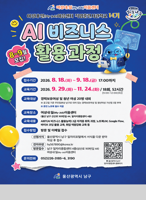 여성내:일(My-Job)이음센터

여성내:일(My-Job)이음센터 직업훈련사관학교 14기

울산중심 행복남구

AI 비즈니스 활용과정 8~9월 모집!

접수기간: 2026. 8. 18.(화)~9.18.(금) 17:00까지

교육기간: 2026.9.29.(화)~11.24.(화)/18회, 52시간(9:00~12:00(3H))

교육대상: 경력보유여성 및 청년 여성 20명 내외
※ 공고일 기준 주민등본상 남구로 되어 있는 경력보유여성 및 청년여성 가산점 5점 부여
※ 본인 노트북 필수 지참

교육장소: 여성내:일(My-Job)이음센터(울산 남구 삼산로169번길 44, 일자리종합센터 4층)

교육내용: AIBT(AI비즈니스 활용능력) 2급 자격증 취득 과정, 노트북LM, Google Flow, 바이브 코딩 활용 교육, 취업 역량강화 교육 등

접수방법: 방문 및 이메일 접수
 - 신청서식: 울산광역시 남구 일자리포털에서 서식을 다운 받아 작성 후 접수
 - 전자우편: hy567890@korea.kr
 - 방문접수: 남구 일자리종합센터 4층(삼산로 169번길 44) 여성내:일(My-Job)이음센터

문의전화: 052)226-3185~6, 3190

울산광역시 남구 일자리종합센터 홈페이지 qr코드

울산광역시 남구