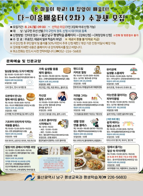 2026년 다-이음배움터(2차) 수강생 모집

온 마을이 학교! 내 집 앞이 배움터!

다-이음배움터(2차) 수강생 모집
모집기간: 8.24.(월) 09:00 ~ 선착순 마감 (1인 3강좌 이내 신청 가능)
대상: 남구민 우선 선발 / 타 구민의 경우 신청 시 대기자로 등록
신청방법: 인터넷 접수 → 울산 남구 평생학습 홈페이지 → [강좌신청] → [희망강좌 신청]
※ 전화 및 방문접수 불가
수강료: 무료 (단, 재료비 일부 학습자 부담)
※ 재료비 환불 불가(재료 지급)
※ 수강신청 후 무단결석 및 출석률 50% 미만 시 추후 신청 제한 / 개강 기준 인원 미달 시 폐강 가능
※ 강좌별 자세한 내용은 홈페이지 내 강의계획서를 참고 바랍니다.
※ 취소전화는 반드시 사전 연락 바랍니다. (☎ 052-226-5683)
문화예술 및 인문교양
1. 일상을 빛내는 도자기 페인팅
월) 10:00~12:00 (9/7~10/19)
장소: SoonOk 도자기공방(중앙로 160-1)
재료비: 6회 50,000원
모집인원: 12명
내용: 나비 접시, 천사 보석함 등
2. 가죽 실생활 용품 제작 클래스
월) 14:00~16:00 (9/14~10/26)
장소: 그레이공방(왕생로120번길 7, 3층)
재료비: 6회 60,000원
모집인원: 10명
내용: 카드지갑, 키링, 여권 케이스, 클러치 등
3. 핸드드립 커피로 힐링
화) 10:00~12:00 (9/8~9/29)
장소: 남구청 별관 4층 강의실
재료비: 4회 20,000원
모집인원: 10명
내용: 언제 어디서나 커피를 쉽게 내려 즐기는 커피문화 향유
4. 유리공예 실생활 소품제작
화) 10:00~12:00 (9/8~10/13)
장소: 샤이넌글라스 공방(왕생로86번길 9, 1층)
재료비: 6회 60,000원
모집인원: 12명
내용: 유리조명, 악세사리 트레이 등
5. 오븐에서 만나는 행복 베이킹 클래스
화) 14:00~16:00 (9/8~10/13)
장소: 아스터제빵(정광로21번길 14, 2층)
재료비: 6회 80,000원
모집인원: 15명
내용: 고구마빵, 어니언베이글, 얼그레이스콘 등
6. 자신감 힐링 스피치
수) 10:00~12:00 (9/9~10/14)
장소: 남구청 별관 4층 강의실
준비물: 필기도구
모집인원: 20명
내용: 아기자기 재미를 더하는 활력 스피치
7. 자연을 그리는 아크릴화
수) 14:00~16:00 (9/9~10/14)
장소: 팔레트오브미(돋질로239번길 4-21, 2층)
재료비: 6회 50,000원
모집인원: 10명
내용: 아크릴물감을 활용한 개성있는 작품 완성
8. 아는 만큼 젊어지는 피부미용법
목) 10:30~12:00 (9/10~10/22)
장소: 남구청 별관 4층 강의실
재료비: 6회 60,000원
모집인원: 12명
내용: 쉽게 익히는 다양한 셀프케어 방법
9. 기초부터 탄탄하게 익히는 재봉틀 클래스
목) 10:00~12:00 (9/10~10/22)
장소: 반듯공방(굴화3길 5, 2층)
재료비: 6회 50,000원
모집인원: 10명
내용: 지퍼 파우치, 순면거즈 파자마, 하트쿠션 등
10. 스포츠 클라이밍 시작해보기
목) 9/10~10/22
A반: 12:00~13:00
B반: 13:00~14:00
장소: 월담클라이밍(삼산중로48번길 9, 5층)
모집인원: 반별 8명씩
내용: 즐겁게 놀면서 운동하는 스포츠 클라이밍
11. 생활 정원 연출 클래스
목) 14:00~16:00 (9/10~10/22)
장소: 화담하다(대공원로99번길 12, 1층)
재료비: 6회 60,000원
모집인원: 12명
내용: 허브스머지스틱, 플라워캐리어, 유칼립투스
12. [야간 프로그램] 쉽게 배우는 힐링 손뜨개
화) 19:00~21:00 (9/9~10/13)
장소: 미미살롱(번영로267번길 21, 1층)
재료비: 6회 60,000원
모집인원: 12명
내용: 미미스티치 핸드백, 파우치, 핸드백
13. 힐링 아트 공예사 자격증 과정
수) 10:00~12:00 (9/9~10/14)
장소: 소셜비즈스퀘어(봉월로162, 2층)
재료비: 6회 50,000원
자격증 취득비용: 50,000원 (선택)
모집인원: 15명
관리기관: 국제생활예술진흥협회
민간자격 등록번호: 2026-001073
내용: 우드 티코스터, 고체방향제, 하바리움 등
※ 민간자격 관련 자세한 내용은 민간자격정보서비스(www.pqi.or.kr) 참고
14. 집에서 즐기는 일상 속 미식여행
토) 11:00~13:00 (9/12~10/24)
※ 9.26. 추석 휴강 / 10.3. 수업 진행
장소: 로사키친(번영로246번길 12)
재료비: 6회 60,000원
모집인원: 10명
내용: 바지락 활용 디쉬, 여름회복식, 만능양념 등

울산광역시 남구 평생교육과 ☎ 052-226-5683