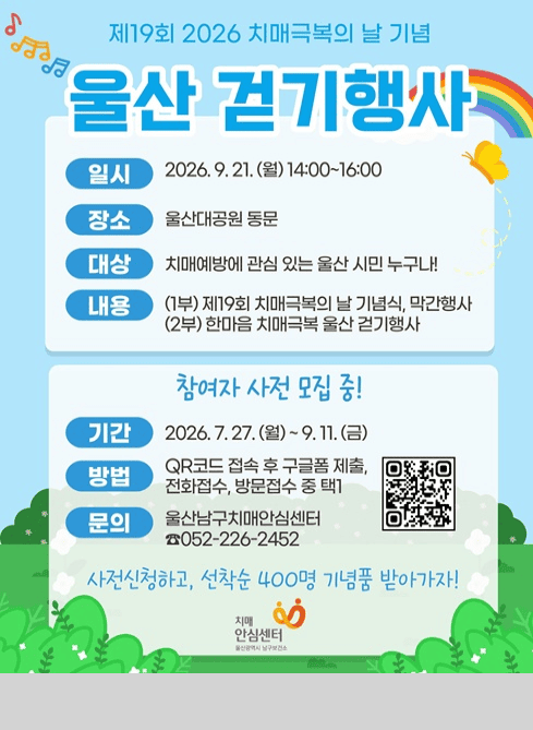 제19회 2026 치매극복의 날 기념

울산 걷기행사

 - 일시: 2026.9.21.(월) 14:00~16:00
 - 장소: 울산대공원 동문
 - 대상: 치매예ㅔ방에 관심 있는 울산 시민 누구나!
 - 내용
  (1부) 제19회 치매극복의 날 기념식, 막간행사
  (2부) 한마음 치매극복 울산 걷기행사

참여자 사전 모집 중!

 - 기간: 2026. 7. 27.(월) ~ 9.11.(금)
 - 방법: QR코드 접속 후 구글폼 제출, 전화접수, 방문접수 중 택1
 - 문의: 울산남구치매안심센터 ☎052-226-2452

QR코드

사전신청하고, 선착순 400명 기념품 받아가자!

치매안심센터
울산광역시남구보건소