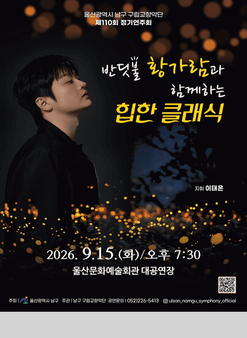 울산광역시 남구 구립교향악단 제110회 정기연주회

반딧불 황가람과 함께하는 힙한 클래식

지휘 이태은

2026. 9. 15.(화)/오후7:30
울산문화예술회관 대공연장

주최 울산광역시 남구
주관 남구 구립교향악단
공연문의 052)226-5413
인스타그램 ulsan_namgu_symphony_official