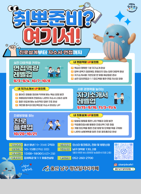울산중심 행복남구

취뽀준비? 여기서!

진로설계부터 자소서 면접까지

<실전 대응력을 키우는 면접역량 레벨업 9/3~9/4, 10/7~10/8>
내 면접역량 up 포인트
 - 핵심이 명확한 1분 자기소개 완성
 - 압박 공백기 질문에도 흔들리지 않는 답변 대응력 향상
 - 자기소개서를 기반을 한 맞춤 예상질문 준비
 - 실전 모의면접과 1:1 피드백을 통한 면접 자신감 강화

<서류 경쟁력을 높이는 자기소개서 레벨업 9/15~9/16, 11/3~11/4>
내 자기소개서 up 포인트
 - 흩어진 경험을 정리해 직무에 맞는 핵심 강점 발견
 - 채용담당자에게 전달되는 나만의 자소서 스토리 설계
 - 질문 의도에 맞는 논리적인 답변 구조 완성
 - 개인별 첨삭과 피드백으로 자소서 완성도 up

<진로방향을 찾는 진로 플랜업 10/20~10/21>
내 진로설계 up 포인트
 - 팀빌딩 활동을 통한 나의 역할과 강점 발견
 - 직업흥미검사를 활용한 진로선택 기준 정립
 - 개별 피드백을 통한 진로 방향 및 단계별 목표 구체화
 - 나만의 실행계획을 담은 진로 포트폴리오 완성

참여대상: 울산 청년(19~39세) 구직자
모집인원: 10~15명(선착순 모집)
운영시간: 13:00~18:00(5시간*2일)
운영방법: 집체특강 및 1:1 맞춤컨설팅
신청방법: 인스타 링크트리, 전화 및 방문신청
기관위치: 남구 대학로 130, 2층(울대 후문 버스정류장 농협문수지점 2층) 
문의전화: 052-260-2700

이렇게 진행해요.
울산 남구 청년일자리카페

인스타그램: ulsanjobcafe1 
울산 남구 일자리포털 검색