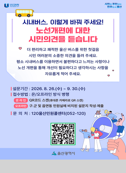 시내버스, 이렇게 바꿔 주세요

노선개편에 대한 시민의견을 듣습니다

더 편리하고 쾌적한 울산 버스를 위한 첫걸음 시민 여러분의 소중한 의견을 들려주세요.
평소 시내버스를 이용하면서 불편하다고 느끼는 사항이나 노선 개편을 통해 개선이 필요하다고 생각하시는 사항을 자유롭게 적어 주세요.

설문기간: 2026.8.26.(수)~9.30.(수)
접수방법: 온/오프라인 방식 병행
온라인: QR코드 스캔(휴대폰 카메라로 QR스캔)
오프라인: 구.군 및 읍면동 민원실에 비치된 설문지 작성.제출
문의처: 120울산민원콜센터 052-120
QR코드