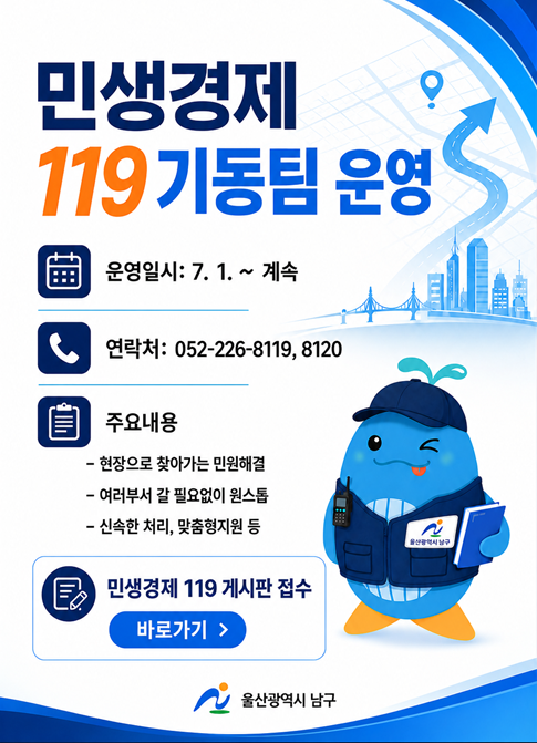 민생경제119 기동팀 운영

운영일시: 7. 1. ~ 계속
연락처: 052-226-8119, 8120
주요내용
 - 현장으로 찾아가는 민원해결
 - 여러부서 갈 필요업이 원스톱
 - 신속한 처리, 맞춤형지원 등
민생경제 119 게시판 접수 바로가기
울산광역시 남구