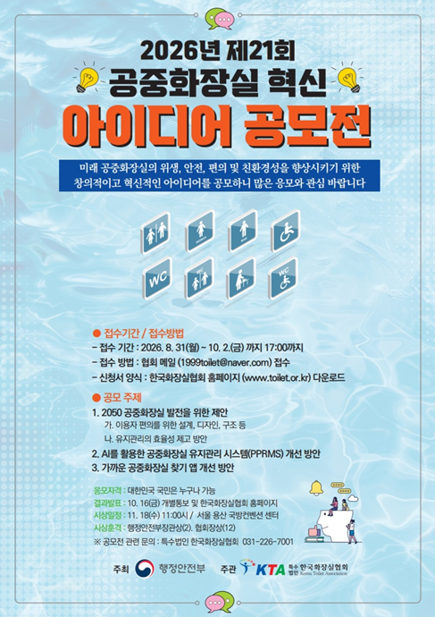 □ 공모 주제
① 2050 공중화장실 발전을 위한 제안
- 이용자 편의를 위한 설계, 디자인, 구종 등, 유지관리의 효율성 제고 방안
② AI를 활용한 공중화장실 유지관리 시스템(PPRMS)* 개선 방안
* PPRMS(Public Toilet Remote Management System)
③ 가까운 공중화장실 찾기 앱 개선 방안
※ 동영상, 설계도서, 아이디어 설명서, 이미지, 기타 다양한 방법으로 응모자의 의도를 표현하면 됨.

□ 주최·주관: 행정안전부, 한국화장실협회

□ 응모 자격: 누구나 응모 가능
※ 공동 응모할 경우 응모자는 2인 이내로 하며, 대표자 1인을 선정하여 신청하여야 함
※ 공모 신청은 중복하여 신청할 수 없음

□ 접수기간: 2026. 8. 31.(월) ~ 10. 2.(금)

□ 접수방법: 한국화장실협회 누리집(www.toilet.or.kr)에서 접수

□ 제출서류: 파일 형식 제한없음(작품신청서, 작품설명서 양식 사용 준수)
※ 신청서식은 협회 누리집 ‘공지·소식’ 또는 ‘주요협력업무 - 공모전 ’공지 및 게시판‘에서 다운로드

□ 심사방법: 심사위원은 학계 및 산업계 전문가, 행정안전부 담당, 협회 관계자 등으로 구성되며, 서류심사를 통해 선정

□ 심사 및 발표: 2026. 10. 12.(월) ~ 10. 16.(금), 개별 통보 및 협회 누리집 게시
