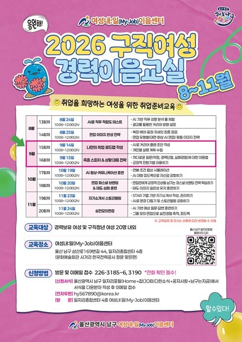 여성내일이음센터 2026 구직여성 경력이음교실 9월 교육생 모집

교육대상: 취업을 희망하는 경력보유여성 및 구직청년여성 20명 내외
교육내용
- 9월14일: 나만의 취업 로드맵 작성
- 9월 15일: 즉흥 스피치 & 상황 대응 전략
교육장소: 일자리종합센터 4층 교육장(울산 남수 삼산로 169번길 44, 문화예술회관 사거리 한국전력 맞은편)
신청방법: 서식을 다운받아 작성 후 담당자 이메일로 전달 hy567890@korea.kr