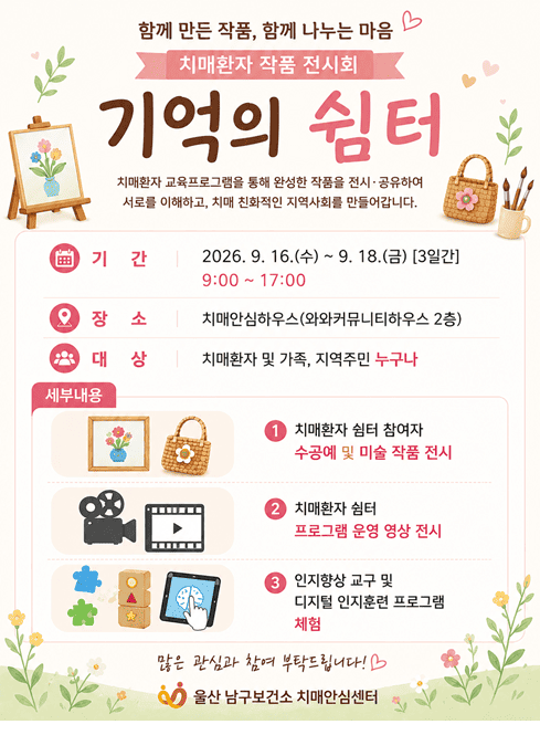 치매환자 쉼터 작품 전시회 ‘기억의 쉼터’ 개최]

○ 기 간: 9. 16.(수) ~ 9. 18.(금) 3일간 / 09:00 ~ 17:00

○ 장 소: 치매안심하우스(와와커뮤니티하우스 2층)
- 울산 남구 삼호로149번길 22

○ 대 상: 치매환자 및 가족, 지역주민 누구나

○ 내 용: 교육 참여자 작품 전시, 인지훈련 교구 체험 등

○ 문 의: 치매안심하우스(☎052-226-2096)