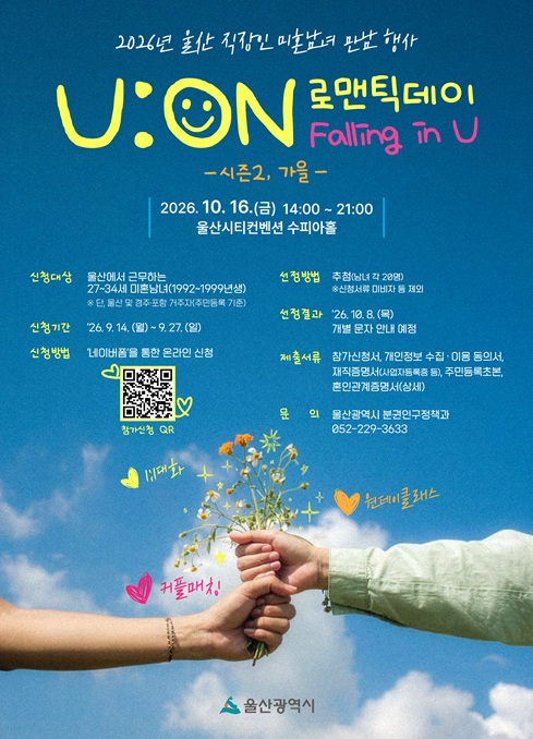2026년 울산 직장인 미혼남녀 만남 행사

「U:ON 로맨틱데이(시즌2. 가을)」 참가자를 아래와 같이 모집합니다.
 



[행사 개요]

○ 일시 : 2026. 10. 16.(금) 14:00 ~ 21:00

○ 장소 : 울산시티컨벤션

○ 대상 : 울산에서 근무(자영업 포함)하는 27~34세(1992년~1999년생) 미혼남녀

※ 단, 울산(또는 경주, 포항)에 주민등록을 둔 자에 한하며, 참가자격은 출생 연도 기준입니다.

※ 35~42세(1984년~1991년생) 대상 행사는 상반기(6월) 개최 완료했습니다. 

○ 인원 : 총 40명(남·여 각 20명)

○ 내용 : 그룹 및 1:1대화, 교류 프로그램, 커플매칭 등
 


[신청 개요]

○ 신청기간 : 2026. 9. 14.(월) 09:00 ~ 9. 27.(일) 23:00

○ 신청방법 : '네이버폼'(온라인) 신청 (신청서 및 제출자료 첨부)

→ 여기(https://naver.me/FIcER1jQ)를 클릭하시면 '네이버폼'으로 이동합니다.

※ '네이버폼'은 신청 시작일인 '26. 9. 14.(월) 09시부터 확인 가능

○ 선정발표 : 2026. 10. 8.(목) 개별 문자 안내 예정

[ 제출서류 안내 ]

 (작성)  ※  첨부서식 확인 
1. 참가신청서(사진포함)
2. 개인정보 수집·이용 및 제3자 제공 동의서

 (발급)

3. 재직증명서 또는 사업자등록증 등
4. 주민등록초본 1부('정부24'에서 발급 가능)
5. 혼인관계증명서(상세) 1부('전자가족관계등록시스템'에서 발급 가능)