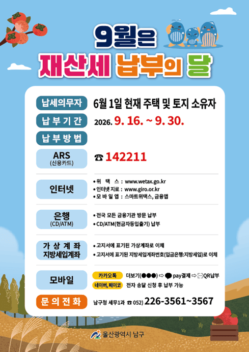 9월은 재산세 납부의 달입니다. 납부기한을 확인하시어 기한 내 납부하여 주시기 바랍니다.

○ 납세의무자: 2026. 6. 1. 현재 주택 및 토지 소유자

○ 납부기간: 2026. 9. 16.(수) ~ 9. 30.(수)

○ 납부방법
- ARS 납부: ☎ 142211(신용카드)
- 인터넷 납부: 위택스(www.wetax.go.kr), 인터넷지로(www.giro.or.kr)
- 모바일 납부: 스마트위택스, 금융앱, 카카오톡·네이버·페이코 전자송달
- 금융기관 납부: 전국 모든 금융기관 방문 또는 CD/ATM 이용
- 계좌이체: 고지서에 기재된 가상계좌 또는 지방세입계좌 이용

○ 문의: 울산광역시 남구청 세무1과 ☎ 052-226-3561~3567

자세한 내용은 첨부된 안내문을 참고하시기 바랍니다.
