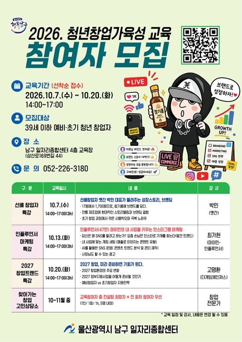 ○ 교육일시: 2026. 10. 7.(수) ~ 10. 20.(화) 14:00~17:00

○ 장 소: 남구 일자리종합센터 4층 교육장

○ 대 상: 20명(39세 이하 예비·초기 청년 창업자)

○ 내 용
- 옛간 박민 대표가 들려주는 성장과 스토리 브랜딩
- 인플루언서(47만) 마이민의 내 사업을 키우는 인스타그램 마케팅
- 2027 창업 미리 준비하면 기회가 된다.(2027창업변화, 정부지원사업 등)

○ 신청방법: 전화신청 혹은 큐알코드(선착순 모집)

○ 문 의: 일자리종합센터 052-226-3180


울산광역시 남구 일자리 포털: www.ulsannamgu.go.kr/namgujob