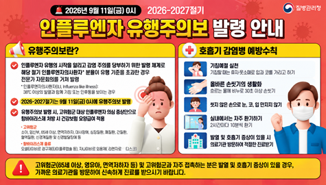  2026-2027절기 인플루엔자 유행주의보 발령 안내
1. 유행주의보란?
  - 인플루엔자 유행의 시작을 알리고 감염 주의를 당부하기 위한      발령 체계로, 해당 절기 인플루엔자 의사환자분율이 유행 기준을       초과한 경우 전문가 자문회의를 거쳐 발령
  *2026-2027절기는 9월 11일(금) 0시에 유행주의보 발령
2. 호흡기 감염병 예방수칙
  -기침할 때는 휴지·옷소매로 입과 코를 가리고 하기 
  -흐르는 물에 비누로 30초 이상 손씻기, 씻지 않은 손으로 눈, 코, 입 만지지 않기 
  -실내에서는 2시간마다 10분씩 환기 
  -발열 및 호흡기 증상이 있을 시 의료기관 방문하여 적절한 진료받기