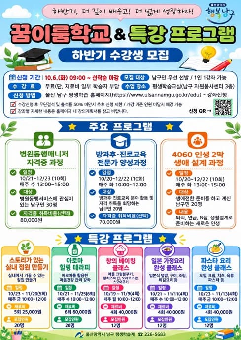울산광역시 남구에서는 구민의 배움과 성장을 지원하기 위해 「2026년 꿈이룸학교 및 특강 프로그램」 하반기 수강생을 모집합니다. 관심 있는 구민 여러분의 많은 신청 바랍니다.

○ 신청기간: 2026. 10. 6.(화) 09:00부터 선착순 마감
○ 모집대상: 남구민 우선 선발 ※ 1인 1강좌 신청 가능
○ 신청방법: 울산 남구 평생학습 홈페이지 온라인 신청 ☞ https://www.ulsannamgu.go.kr/edu
○ 수강료: 무료 ※ 일부 강좌의 재료비 및 자격증 취득비 별도
○ 교육장소: 평생학습교실(남구 자원봉사센터 3층)
○ 문의처: 울산광역시 남구 평생학습 ☎ 052-226-5683

[주요 프로그램]
○ 꿈이룸학교
- 병원동행매니저 자격증 과정
- 방과후·진로교육 전문가 양성과정
- 4060 인생 2막 생애 설계 과정

○ 특강 프로그램
- 스토리가 있는 실내 정원 만들기
- 아로마 힐링 테라피
- 창의 베이킹 클래스
- 일본 가정요리 완성 클래스
- 파스타 요리 완성 클래스

※ 강좌별 교육일정, 모집인원 및 재료비 등 자세한 사항은 첨부된 홍보물과 평생학습 홈페이지 강의계획서를 확인해 주시기 바랍니다.
※ 수강신청 후 무단결석하거나 출석률이 50% 미만인 경우 향후 신청이 제한될 수 있습니다.
※ 개강 기준 인원에 미달할 경우 강좌가 폐강될 수 있습니다.
목록
