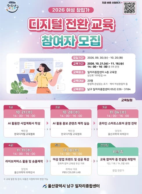 2026 여셩 및 창업가 디지털 전환 교육 참여자 모집

* 모집기간: 2026. 9. 30.(수) ~10. 20.(화)
* 대 상: 20명(창업에 관심있는 초기·예비 여성창업가 등)
* 교육기간: 2026. 10. 21.(수) ~ 11. 18.(수) 14:00~16:00
* 교육장소: 일자리종합센터 4층 교육장
(울산광역시 남구 삼산로 169번길 44, 한국전력 맞은편)
* 교육내용
- 10. 21.(수) AI 활용한 사업계획서 작성 (1회차)
- 10. 28.(수) AI 활용 홍보 콘텐츠 제작 실습 (2회차)
- 11. 4.(수) 온라인 스마트 스토어 운영 전략 (3회차)
- 11. 11.(수) 라이브 커머스 활용 및 숏폼 제작 (4회차)
- 11. 18.(수) 여성 창업 트랜드 및 성공 특강 (특강)
* 접수방법: 큐알 코드, 유선 신청
* 문의전화: 052) 226-3184