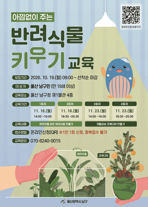 울산광역시 남구에서는 반려식물을 활용한 실내정원 가드닝 교육 및 실습을 위한 「아낌없이 주는 반려식물 키우기」 교육생을 모집하오니 구민 여러분의 많은 관심과 참여 바랍니다.

■ 교육개요
○ 교육기간: 2026. 11. 16.(월) ~ 11. 23.(월)
○ 교육장소: 울산 남구청 제1별관 4층
○ 교육대상: 울산 남구민(만 19세 이상)
○ 교육내용: 반려식물을 활용한 실내정원 가드닝 교육 및 실습
○ 참 가 비: 무료

■ 교육일정
○ 1회차: 11. 16.(월) 14:00~16:00 / 여천천을 담은 테라리움 만들기
○ 2회차: 11. 16.(월) 18:30~20:30 / 여천천을 담은 테라리움 만들기
○ 3회차: 11. 23.(월) 14:00~16:00 / 겨울감성 코케다마 만들기
○ 4회차: 11. 23.(월) 18:30~20:30 / 겨울감성 코케다마 만들기

■ 신청안내
○ 신청기간: 2026. 10. 19.(월) 09:00 ~ 10. 21.(수) 18:00
※ 모집기간 내 선착순 마감
○ 신청방법: 홍보 포스터 내 QR코드를 통한 온라인 신청
○ 유의사항
- 1인 1회차만 신청 가능(중복 신청 불가)
- 원활한 교육 진행을 위해 신청자 본인 1명만 입장 가능

■ 문의처
○ 교육문의: ☎ 070-8240-0015
○ 울산광역시 남구 정원녹지과: ☎ 052-226-3063

※ 자세한 사항은 첨부된 홍보 포스터를 참고하시기 바랍니다.