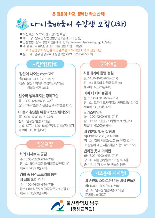  <공고내용>
 ■ 모집기간 : 5. 25.(목) ~ 선착순 마감
 ■ 대    상 : 남구민 우선선발(1인 2강좌 이내 신청)
 ■ 장    소 : 프로그램 운영현황 참조
 ■ 신청방법 : 남구 평생학습홈페이지(http://www.ulsannamgu.go.kr/edu)
 ■ 수 강 료 : 무료(단, 교재비, 재료비는 학습자 부담)
    ※ 수강신청 후 무단결적 및 출석률 50%미만시 추후 신청 제한
 ■ 문    의 : 남구 평생교육과 평생학습계(☎ 052-226-5683)