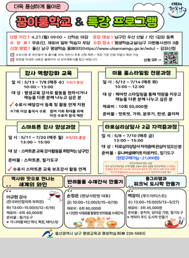 더욱 풍성하게 돌아온
꿈이룸학교 & 특강 프로그램

■ 신청기간

4.27.(월) 09:00 ~ 선착순 마감

■ 모집대상

남구민 우선 선발 / 1인 1강좌 등록

■ 수강료

무료 (재료비 및 학습자 부담)

■ 운영장소

평생학습교실(구 자연학습관) 3층

■ 신청방법

울산 남구 평생학습 홈페이지(https://www.ulsannamgu.go.kr/edu
) → 강좌신청

※ 수강신청 후 무단결석 및 출석률 50% 미만 시 수료 불가 / 차기 동일 강좌 참여 제한

■ 강사 역량강화 교육
일시 : 5/13 ~ 7/8 (매주 수) ※ 6/3 휴강
10:00 ~ 13:00
대상 : 평생교육 강사 활동을 원하시거나 재능을 나누고 싶은 남구민
혜택 : 수료 시 배달강좌 등록 및 활동 연계 지원
■ 미용 홈스타일링 전문가정
일시 : 5/12 ~ 7/14 (매주 화)
10:00 ~ 12:00
대상 : 헤어스타일링을 통해 역량을 키우고 재능을 나누고 싶은 분
재료비 : 100회 50,000원
준비물 : 빗, 가위, 분무기, 핀셋, 클리퍼
■ 스마트폰 강사 양성과정
일시 : 5/11 ~ 7/20 (매주 월) ※ 5/25 휴강
13:00 ~ 15:00
대상 : 스마트폰 교육강사활동을 희망하는 남구민
준비물 : 스마트폰, 필기도구
혜택 : 수료 시 스마트폰 교육강사 활동 연계
■ 타로심리상담사 2급 자격증과정
일시 : 5/8 ~ 7/10 (매주 금)
13:00 ~ 15:00
대상 : 타로상담 및 자기계발에 관심이 있으신 분
준비물 : 유니버셜웨이트 타로카드, 필기도구
수강료 : 21,000원 (자격증비 별도)
■ 역사와 맛으로 만나는 세계의 와인
일시 : 6/3 ~ 6/16
재료비 : 50,000원
준비물 : 필기도구
내용 : 와인의 이해, 품종, 테이스팅
■ 반려동물 수제간식 만들기
일시 : 10:00~12:00 (5/15~6/19)
재료비 : 60,000원
내용 : 다양한 식재료를 활용한 반려동물 수제간식
■ 통기타 & 피크닉 도시락 만들기
일시 : 13:00~15:00 (5/13~5/27)
재료비 : 30,000원
내용 : 피크닉 도시락 만들기

문의 : 울산광역시 남구 평생교육과 ☎ 226-5683