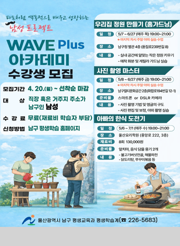 파도처럼, 역동적으로 배우고 성장하는
남성 프로젝트
WAVE Plus 아카데미 수강생 모집

모집기간 4. 20.(월) ~ 선착순 마감
대상 직장 혹은 거주지 주소가 남구인 남성
수강료 무료(재료비 학습자 부담)
신청방법 남구 평생학습 홈페이지

우리집 정원 만들기(홈가드닝)
일정 5/7~6/27(매주 목) 19:00~21:00
*마지막 차시 주말 야외 실습 수업
장소 남구청 별관 4층(돋질로 239번길 8)
내용 실내 공간에 알맞는 작은 정원 키우기
         애착 화분 및 게릴라 가드닝 실습

사진 촬영 마스터
일정 5/8~6/27(매주 금) 19:00~21:00
*마지막 차시 주말 야외 실습 수업
장소 남구컬티문화공간 2층(화합로194번길 12-1)
준비물 스마트폰 or DSLR 카메라
내용 사진 촬영 기법 및 앵글의 구도
         사진 편집 및 보정, 야외 촬영 실습

아빠의 한식 도전기
일정 5/6~7/1 (매주 수) 19:00~21:00
장소 울산요리학원(중앙로 222, 3층)
재료비 8회 130,000원
준비물 앞치마, 음식 담을 용기 2개
내용 불고기버섯전골, 해물파전
         닭도리탕, 쭈꾸미볶음 등

울산광역시 남구 평생교육과 평생학습계 ☎226-5683