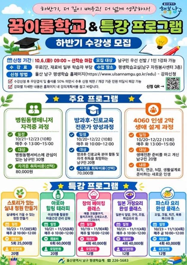 울산광역시 남구에서는 구민의 배움과 성장을 지원하기 위해 「2026년 꿈이룸학교 및 특강 프로그램」 하반기 수강생을 모집합니다. 관심 있는 구민 여러분의 많은 신청 바랍니다.

○ 신청기간: 2026. 10. 6.(화) 09:00부터 선착순 마감
○ 모집대상: 남구민 우선 선발 ※ 1인 1강좌 신청 가능
○ 신청방법: 울산 남구 평생학습 홈페이지 온라인 신청 ☞ https://www.ulsannamgu.go.kr/edu
○ 수강료: 무료 ※ 일부 강좌의 재료비 및 자격증 취득비 별도
○ 교육장소: 평생학습교실(남구 자원봉사센터 3층)
○ 문의처: 울산광역시 남구 평생학습 ☎ 052-226-5683

[주요 프로그램]
○ 꿈이룸학교
- 병원동행매니저 자격증 과정
- 방과후·진로교육 전문가 양성과정
- 4060 인생 2막 생애 설계 과정

○ 특강 프로그램
- 스토리가 있는 실내 정원 만들기
- 아로마 힐링 테라피
- 창의 베이킹 클래스
- 일본 가정요리 완성 클래스
- 파스타 요리 완성 클래스

※ 강좌별 교육일정, 모집인원 및 재료비 등 자세한 사항은 첨부된 홍보물과 평생학습 홈페이지 강의계획서를 확인해 주시기 바랍니다.
※ 수강신청 후 무단결석하거나 출석률이 50% 미만인 경우 향후 신청이 제한될 수 있습니다.
※ 개강 기준 인원에 미달할 경우 강좌가 폐강될 수 있습니다.
목록
