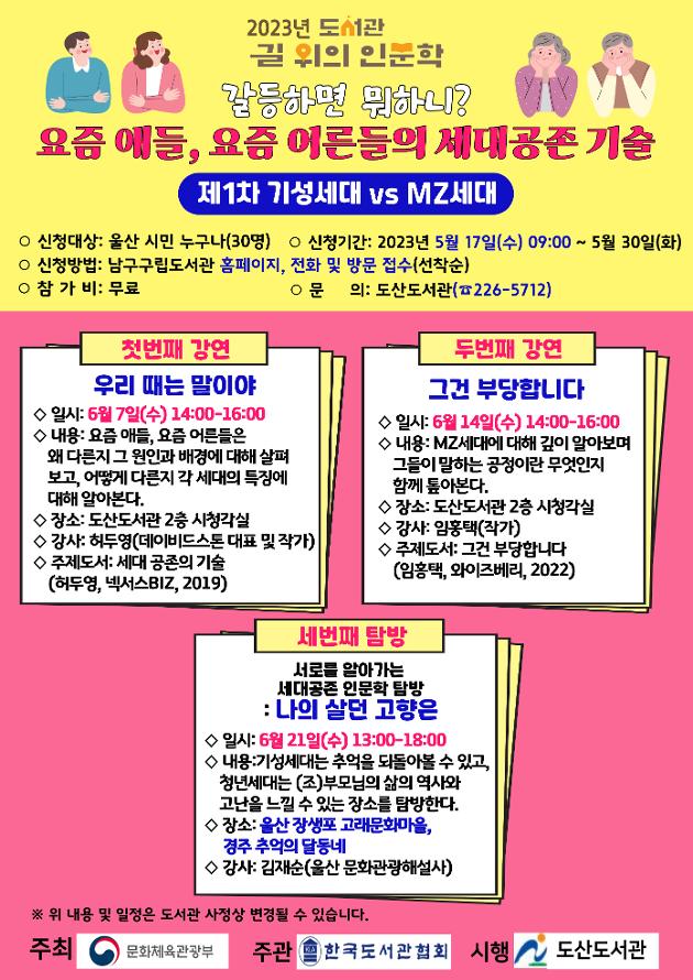  ○ 프로그램명: 갈등하면 뭐하니? 요즘 애들, 요즘 어른들의 세대공존 기술   
 ○ 1차주제: 기성세대 vs MZ세대
 ○ 운영기간: 2023. 6. 7.(수) ~ 6. 21.(수)
 ○ 신청기간: 2023. 5. 17.(수) 09:00 ~ 선착순 마감
 ○ 신청대상: 울산 시민(30명)
 ○ 신청방법: 울산남구구립도서관 홈페이지, 전화 및 방문 접수
 ○ 참 가 비: 무료
 ○ 문    의: 도산도서관(☎226-5712)